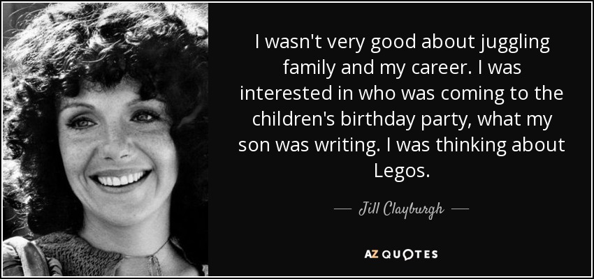 I wasn't very good about juggling family and my career. I was interested in who was coming to the children's birthday party, what my son was writing. I was thinking about Legos. - Jill Clayburgh
