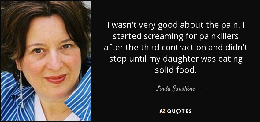 I wasn't very good about the pain. I started screaming for painkillers after the third contraction and didn't stop until my daughter was eating solid food. - Linda Sunshine