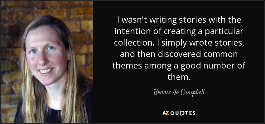 I wasn't writing stories with the intention of creating a particular collection. I simply wrote stories, and then discovered common themes among a good number of them. - Bonnie Jo Campbell