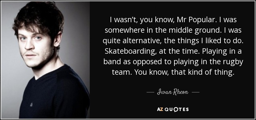 I wasn’t, you know, Mr Popular. I was somewhere in the middle ground. I was quite alternative, the things I liked to do. Skateboarding, at the time. Playing in a band as opposed to playing in the rugby team. You know, that kind of thing. - Iwan Rheon