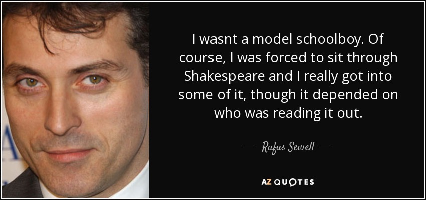 I wasnt a model schoolboy. Of course, I was forced to sit through Shakespeare and I really got into some of it, though it depended on who was reading it out. - Rufus Sewell