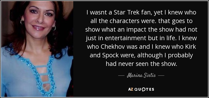 I wasnt a Star Trek fan, yet I knew who all the characters were. that goes to show what an impact the show had not just in entertainment but in life. I knew who Chekhov was and I knew who Kirk and Spock were, although I probably had never seen the show. - Marina Sirtis