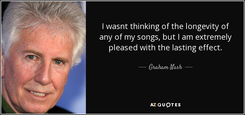 I wasnt thinking of the longevity of any of my songs, but I am extremely pleased with the lasting effect. - Graham Nash