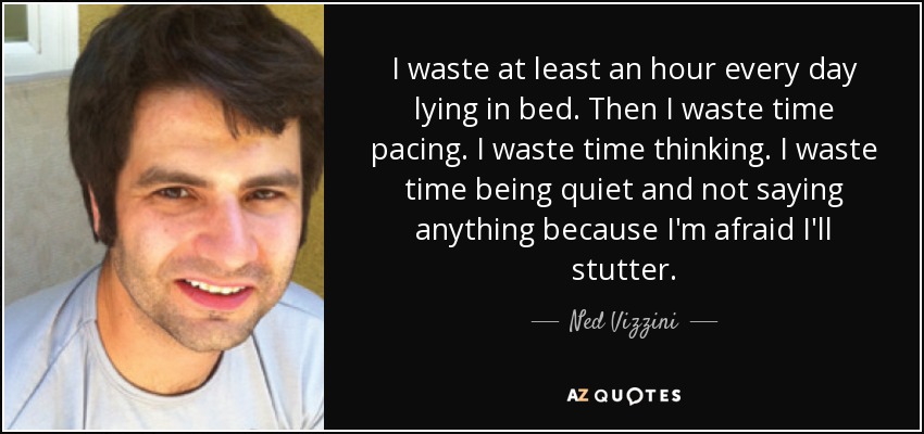 I waste at least an hour every day lying in bed. Then I waste time pacing. I waste time thinking. I waste time being quiet and not saying anything because I'm afraid I'll stutter. - Ned Vizzini