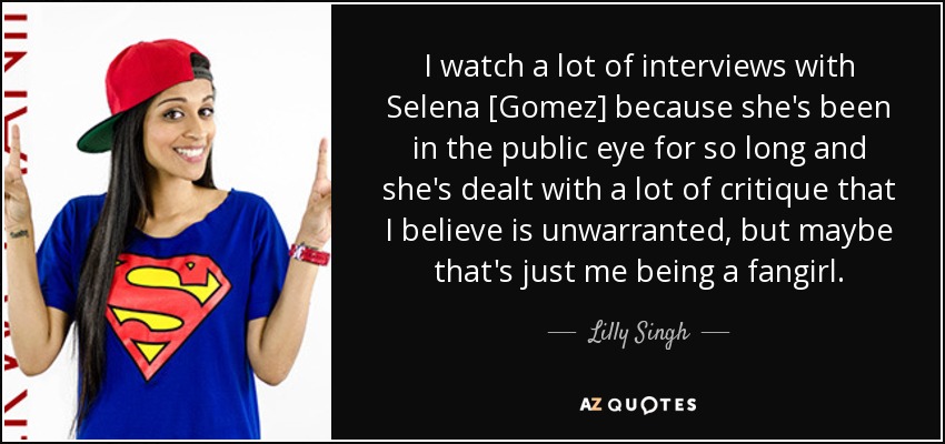 I watch a lot of interviews with Selena [Gomez] because she's been in the public eye for so long and she's dealt with a lot of critique that I believe is unwarranted, but maybe that's just me being a fangirl. - Lilly Singh