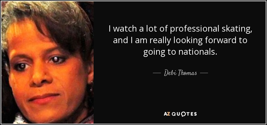 I watch a lot of professional skating, and I am really looking forward to going to nationals. - Debi Thomas
