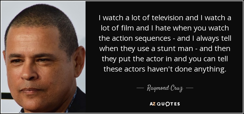 I watch a lot of television and I watch a lot of film and I hate when you watch the action sequences - and I always tell when they use a stunt man - and then they put the actor in and you can tell these actors haven't done anything. - Raymond Cruz