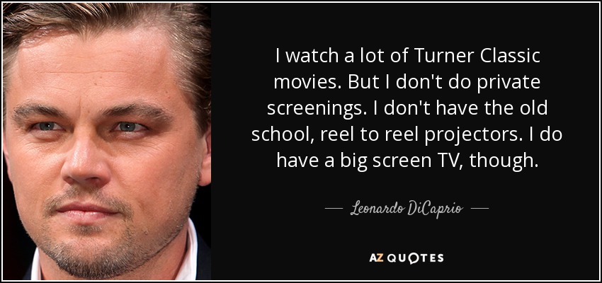 I watch a lot of Turner Classic movies. But I don't do private screenings. I don't have the old school, reel to reel projectors. I do have a big screen TV, though. - Leonardo DiCaprio