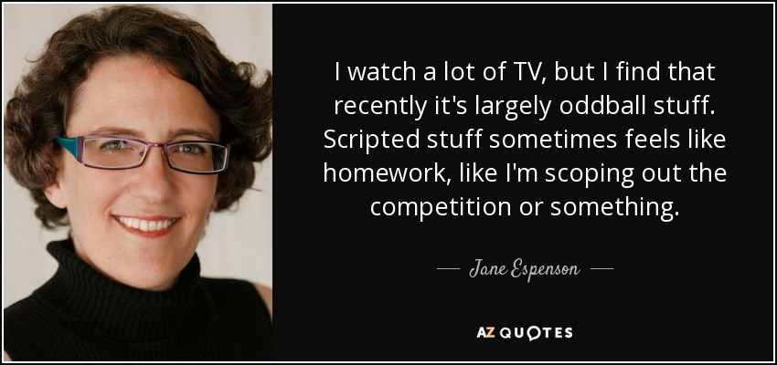 I watch a lot of TV, but I find that recently it's largely oddball stuff. Scripted stuff sometimes feels like homework, like I'm scoping out the competition or something. - Jane Espenson