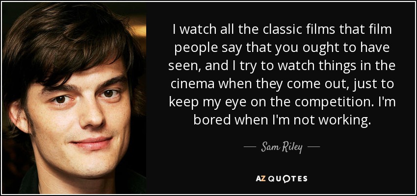 I watch all the classic films that film people say that you ought to have seen, and I try to watch things in the cinema when they come out, just to keep my eye on the competition. I'm bored when I'm not working. - Sam Riley