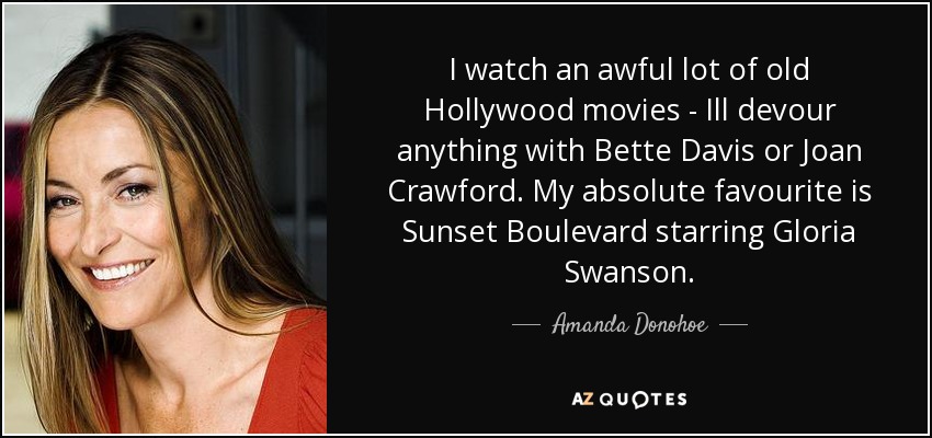 I watch an awful lot of old Hollywood movies - Ill devour anything with Bette Davis or Joan Crawford. My absolute favourite is Sunset Boulevard starring Gloria Swanson. - Amanda Donohoe