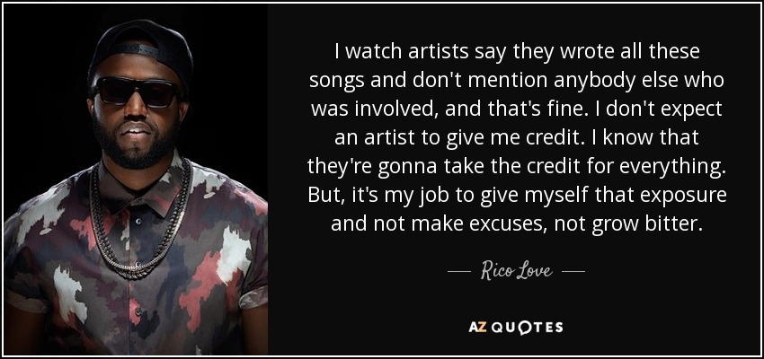 I watch artists say they wrote all these songs and don't mention anybody else who was involved, and that's fine. I don't expect an artist to give me credit. I know that they're gonna take the credit for everything. But, it's my job to give myself that exposure and not make excuses, not grow bitter. - Rico Love
