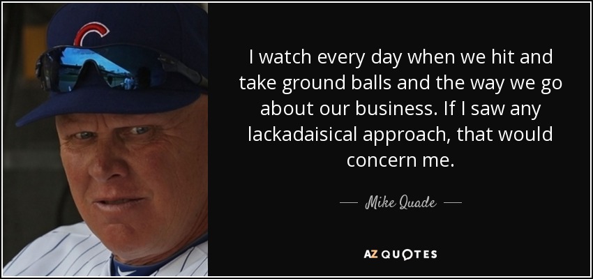 I watch every day when we hit and take ground balls and the way we go about our business. If I saw any lackadaisical approach, that would concern me. - Mike Quade