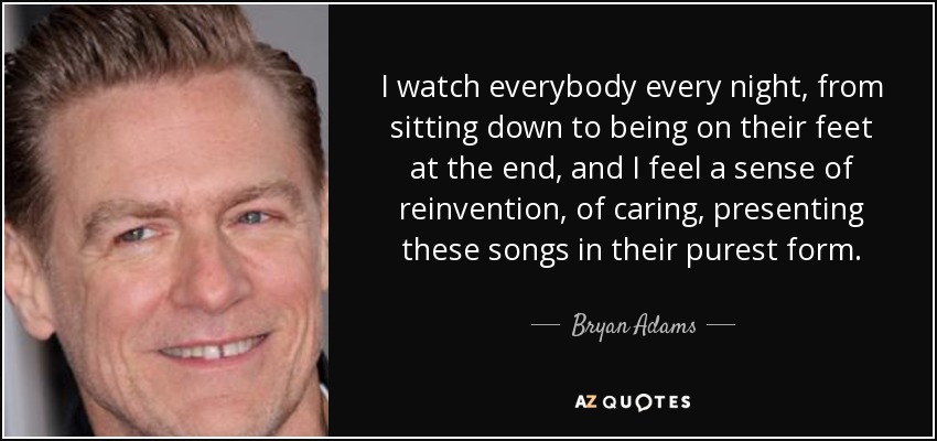 I watch everybody every night, from sitting down to being on their feet at the end, and I feel a sense of reinvention, of caring, presenting these songs in their purest form. - Bryan Adams