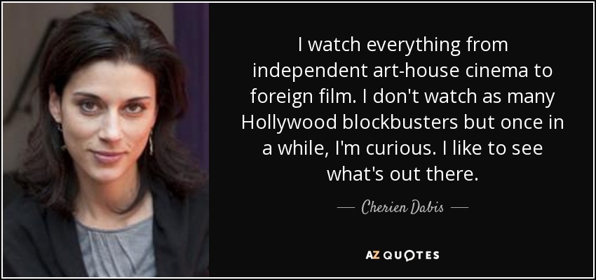 I watch everything from independent art-house cinema to foreign film. I don't watch as many Hollywood blockbusters but once in a while, I'm curious. I like to see what's out there. - Cherien Dabis