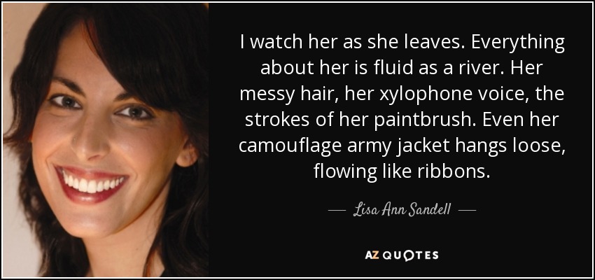 I watch her as she leaves. Everything about her is fluid as a river. Her messy hair, her xylophone voice, the strokes of her paintbrush. Even her camouflage army jacket hangs loose, flowing like ribbons. - Lisa Ann Sandell