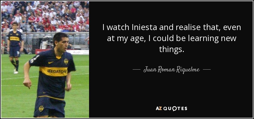 I watch Iniesta and realise that, even at my age, I could be learning new things. - Juan Roman Riquelme