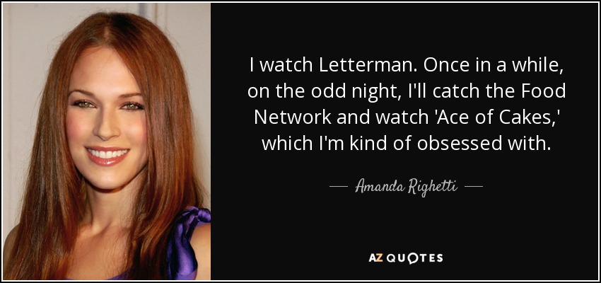 I watch Letterman. Once in a while, on the odd night, I'll catch the Food Network and watch 'Ace of Cakes,' which I'm kind of obsessed with. - Amanda Righetti