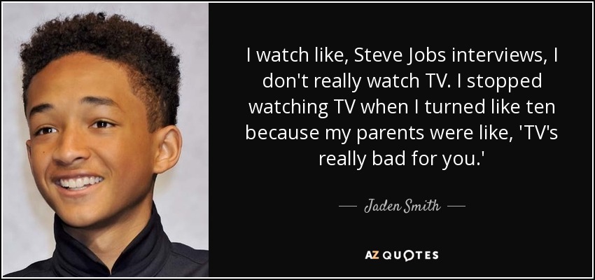 I watch like, Steve Jobs interviews, I don't really watch TV. I stopped watching TV when I turned like ten because my parents were like, 'TV's really bad for you.' - Jaden Smith