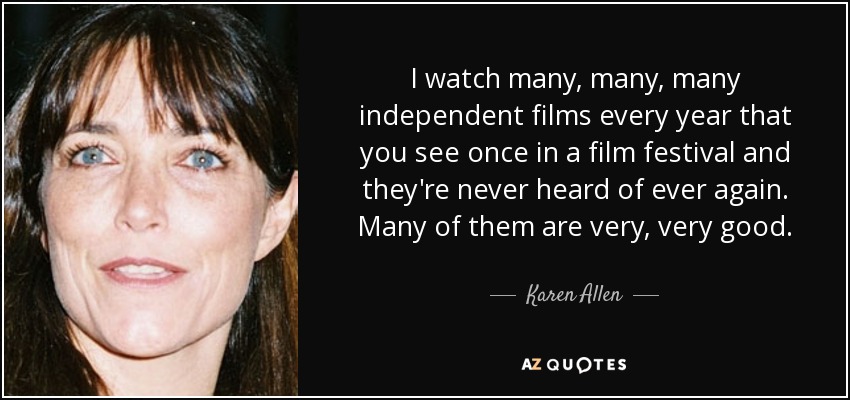 I watch many, many, many independent films every year that you see once in a film festival and they're never heard of ever again. Many of them are very, very good. - Karen Allen