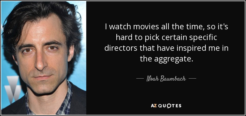 I watch movies all the time, so it's hard to pick certain specific directors that have inspired me in the aggregate. - Noah Baumbach