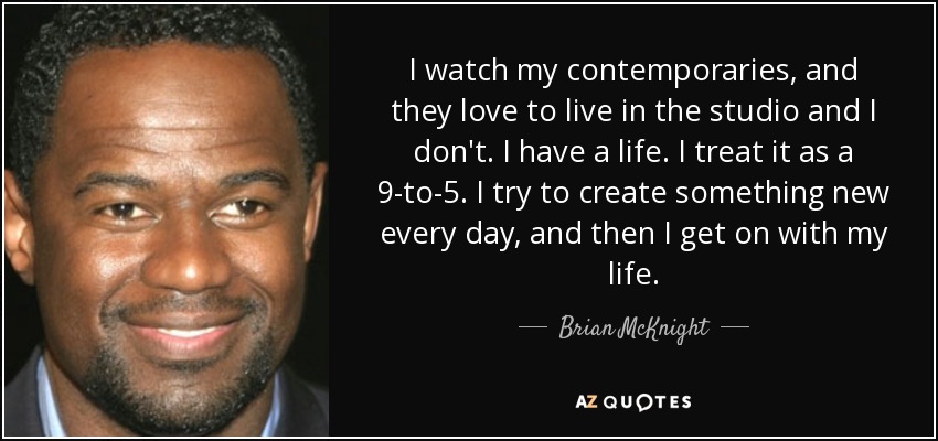 I watch my contemporaries, and they love to live in the studio and I don't. I have a life. I treat it as a 9-to-5. I try to create something new every day, and then I get on with my life. - Brian McKnight