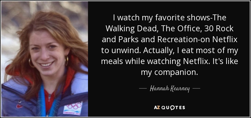 I watch my favorite shows-The Walking Dead, The Office, 30 Rock and Parks and Recreation-on Netflix to unwind. Actually, I eat most of my meals while watching Netflix. It's like my companion. - Hannah Kearney