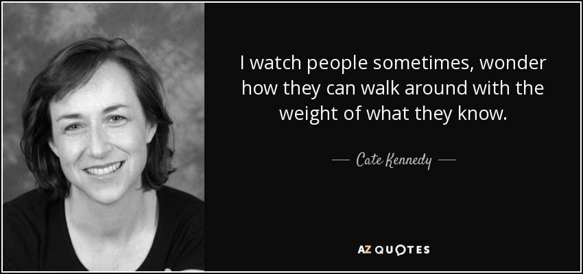 I watch people sometimes, wonder how they can walk around with the weight of what they know. - Cate Kennedy