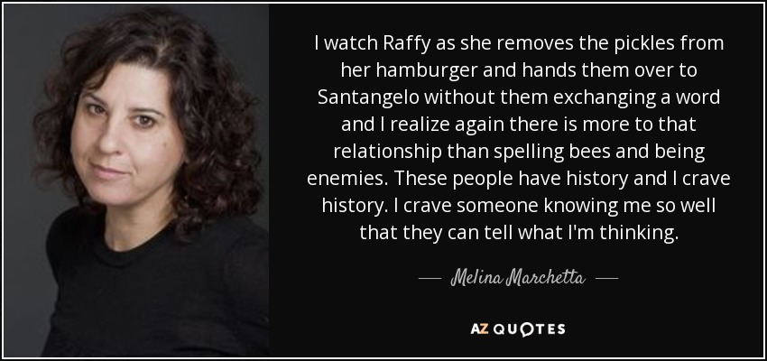 I watch Raffy as she removes the pickles from her hamburger and hands them over to Santangelo without them exchanging a word and I realize again there is more to that relationship than spelling bees and being enemies. These people have history and I crave history. I crave someone knowing me so well that they can tell what I'm thinking. - Melina Marchetta