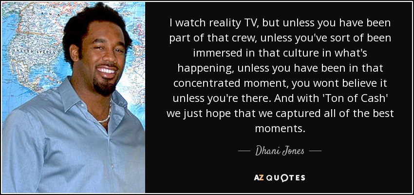 I watch reality TV , but unless you have been part of that crew, unless you've sort of been immersed in that culture in what's happening, unless you have been in that concentrated moment, you wont believe it unless you're there. And with 'Ton of Cash' we just hope that we captured all of the best moments. - Dhani Jones