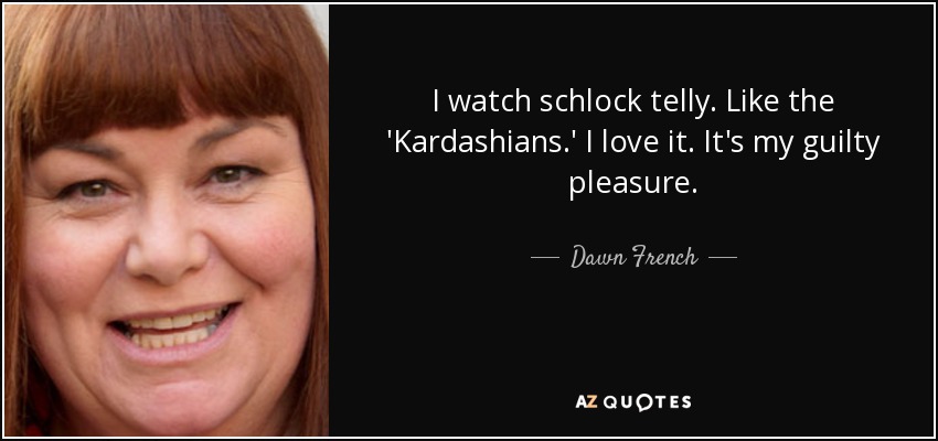 I watch schlock telly. Like the 'Kardashians.' I love it. It's my guilty pleasure. - Dawn French
