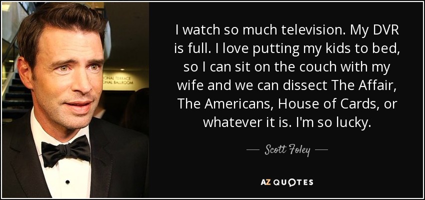 I watch so much television. My DVR is full. I love putting my kids to bed, so I can sit on the couch with my wife and we can dissect The Affair, The Americans, House of Cards, or whatever it is. I'm so lucky. - Scott Foley