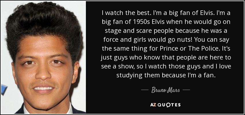 I watch the best. I'm a big fan of Elvis. I'm a big fan of 1950s Elvis when he would go on stage and scare people because he was a force and girls would go nuts! You can say the same thing for Prince or The Police. It's just guys who know that people are here to see a show, so I watch those guys and I love studying them because I'm a fan. - Bruno Mars