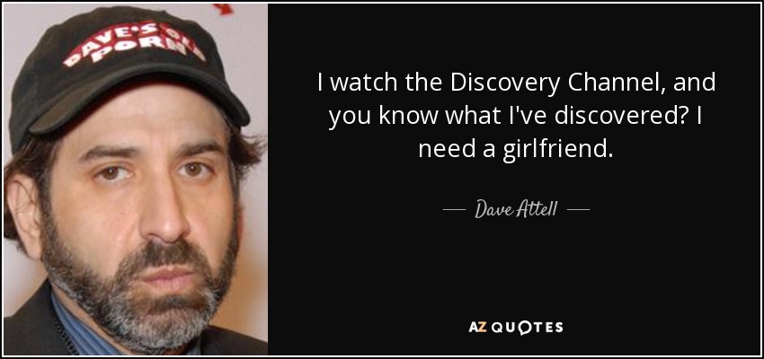 I watch the Discovery Channel, and you know what I've discovered? I need a girlfriend. - Dave Attell