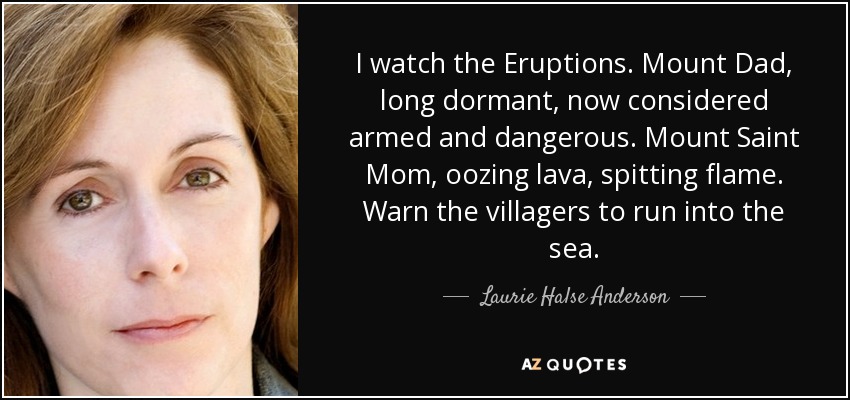 I watch the Eruptions. Mount Dad, long dormant, now considered armed and dangerous. Mount Saint Mom, oozing lava, spitting flame. Warn the villagers to run into the sea. - Laurie Halse Anderson