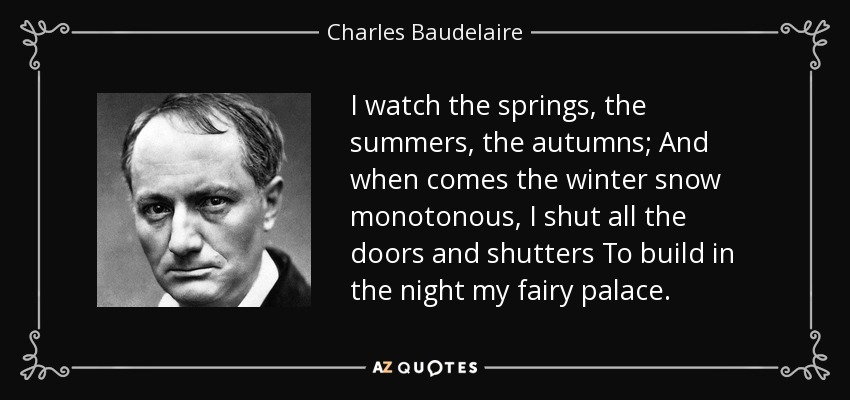 I watch the springs, the summers, the autumns; And when comes the winter snow monotonous, I shut all the doors and shutters To build in the night my fairy palace. - Charles Baudelaire