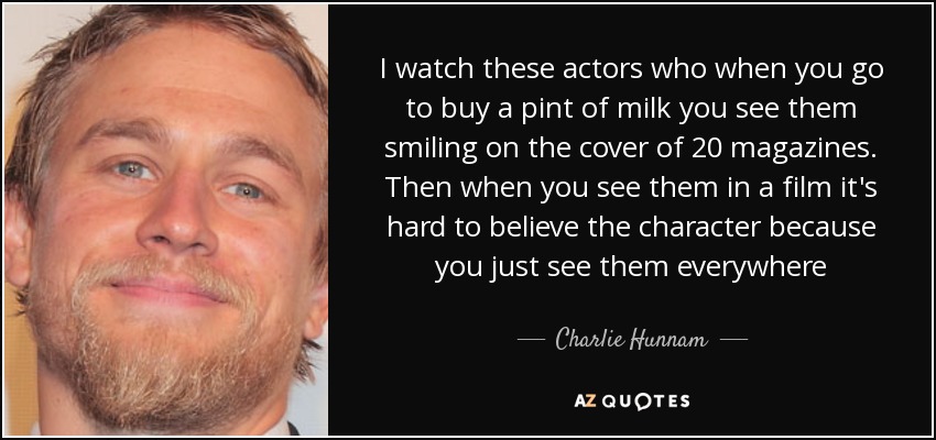I watch these actors who when you go to buy a pint of milk you see them smiling on the cover of 20 magazines. Then when you see them in a film it's hard to believe the character because you just see them everywhere - Charlie Hunnam