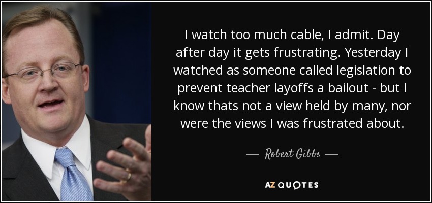 I watch too much cable, I admit. Day after day it gets frustrating. Yesterday I watched as someone called legislation to prevent teacher layoffs a bailout - but I know thats not a view held by many, nor were the views I was frustrated about. - Robert Gibbs
