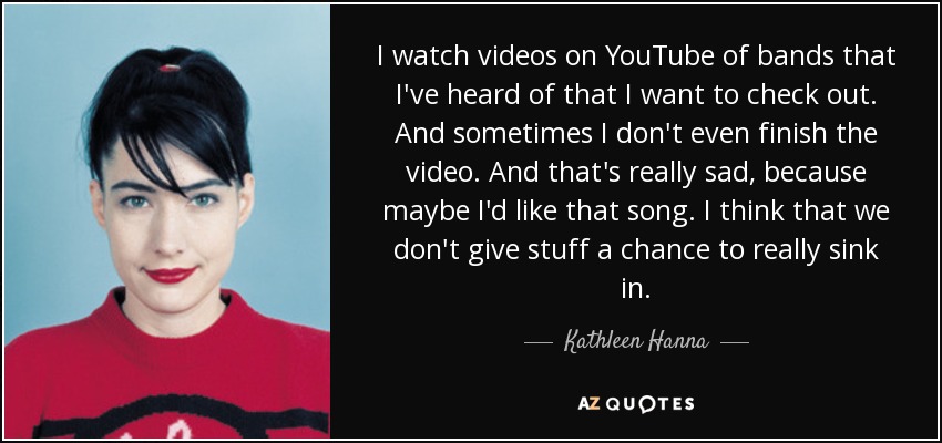I watch videos on YouTube of bands that I've heard of that I want to check out. And sometimes I don't even finish the video. And that's really sad, because maybe I'd like that song. I think that we don't give stuff a chance to really sink in. - Kathleen Hanna