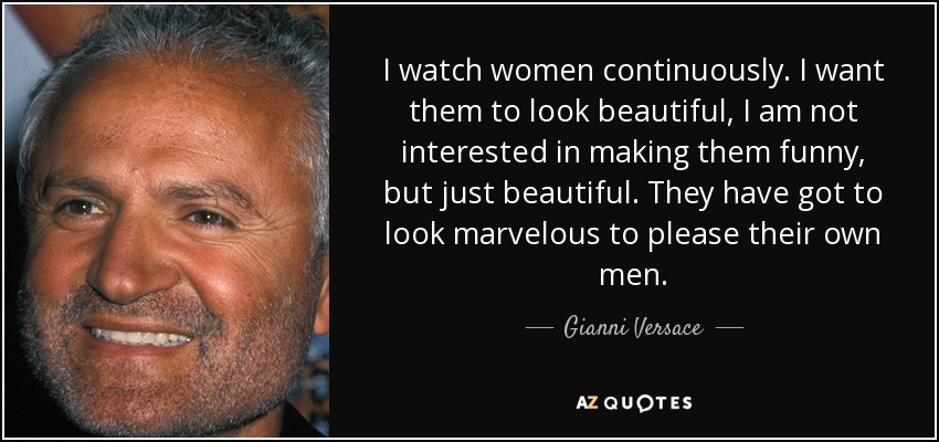 I watch women continuously. I want them to look beautiful, I am not interested in making them funny, but just beautiful. They have got to look marvelous to please their own men. - Gianni Versace