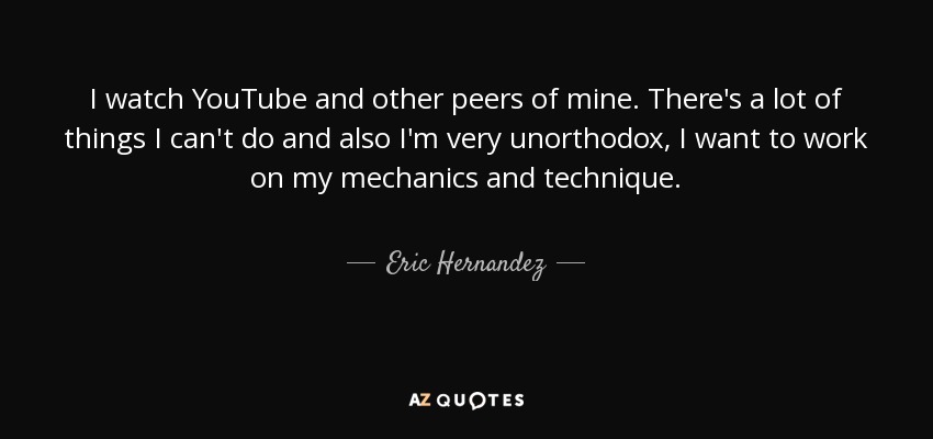 I watch YouTube and other peers of mine. There's a lot of things I can't do and also I'm very unorthodox, I want to work on my mechanics and technique. - Eric Hernandez