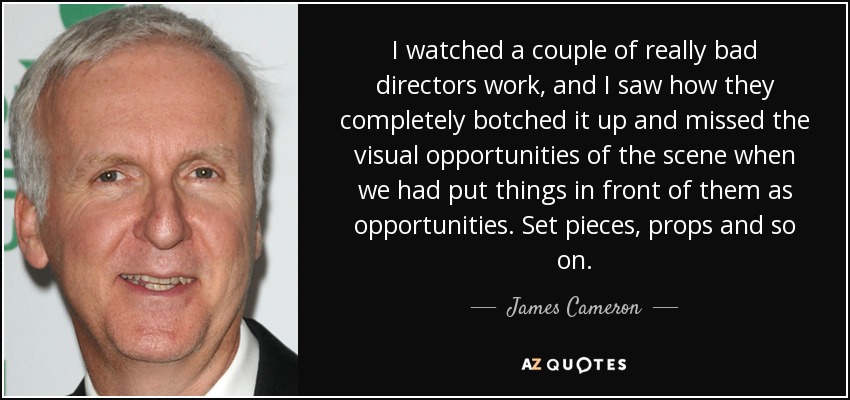 I watched a couple of really bad directors work, and I saw how they completely botched it up and missed the visual opportunities of the scene when we had put things in front of them as opportunities. Set pieces, props and so on. - James Cameron