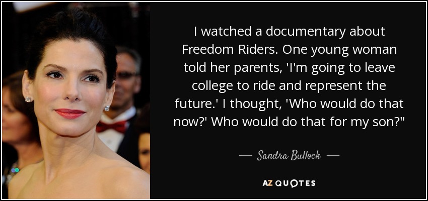 I watched a documentary about Freedom Riders. One young woman told her parents, 'I'm going to leave college to ride and represent the future.' I thought, 'Who would do that now?' Who would do that for my son?