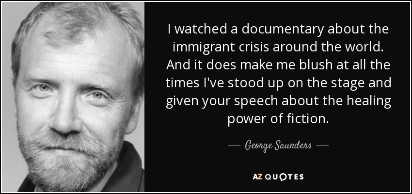 I watched a documentary about the immigrant crisis around the world. And it does make me blush at all the times I've stood up on the stage and given your speech about the healing power of fiction. - George Saunders