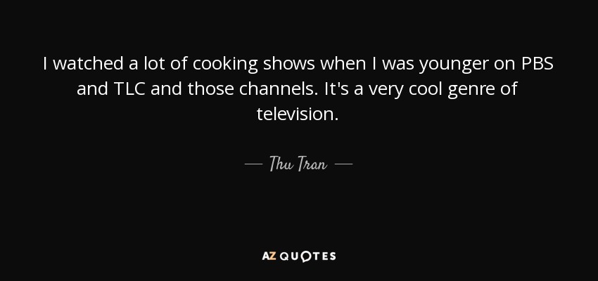 I watched a lot of cooking shows when I was younger on PBS and TLC and those channels. It's a very cool genre of television. - Thu Tran