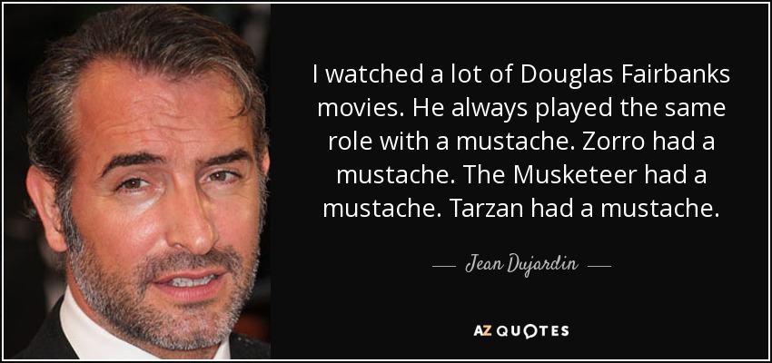 I watched a lot of Douglas Fairbanks movies. He always played the same role with a mustache. Zorro had a mustache. The Musketeer had a mustache. Tarzan had a mustache. - Jean Dujardin