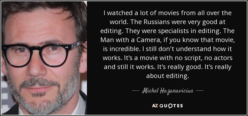 I watched a lot of movies from all over the world. The Russians were very good at editing. They were specialists in editing. The Man with a Camera, if you know that movie, is incredible. I still don't understand how it works. It's a movie with no script, no actors and still it works. It's really good. It's really about editing. - Michel Hazanavicius