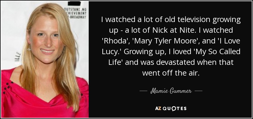 I watched a lot of old television growing up - a lot of Nick at Nite. I watched 'Rhoda', 'Mary Tyler Moore', and 'I Love Lucy.' Growing up, I loved 'My So Called Life' and was devastated when that went off the air. - Mamie Gummer