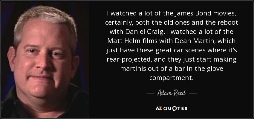 I watched a lot of the James Bond movies, certainly, both the old ones and the reboot with Daniel Craig. I watched a lot of the Matt Helm films with Dean Martin, which just have these great car scenes where it's rear-projected, and they just start making martinis out of a bar in the glove compartment. - Adam Reed