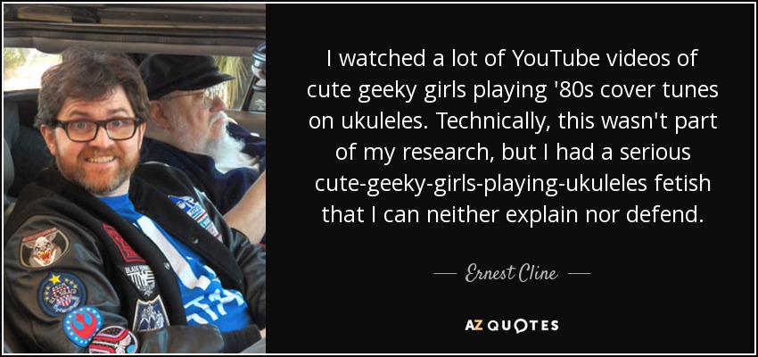 I watched a lot of YouTube videos of cute geeky girls playing '80s cover tunes on ukuleles. Technically, this wasn't part of my research, but I had a serious cute-geeky-girls-playing-ukuleles fetish that I can neither explain nor defend. - Ernest Cline